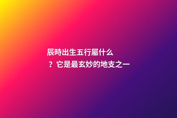 辰時出生五行屬什么？它是最玄妙的地支之一